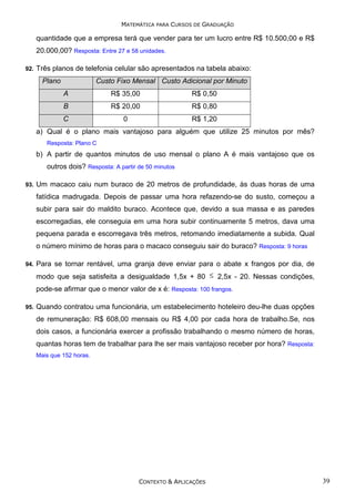 MATEMÁTICA PARA CURSOS DE GRADUAÇÃO

quantidade que a empresa terá que vender para ter um lucro entre R$ 10.500,00 e R$
20.000,00? Resposta: Entre 27 e 58 unidades.
92.

Três planos de telefonia celular são apresentados na tabela abaixo:
Plano

Custo Fixo Mensal Custo Adicional por Minuto
A

R$ 35,00

R$ 0,50

B

R$ 20,00

R$ 0,80

C

0

R$ 1,20

a) Qual é o plano mais vantajoso para alguém que utilize 25 minutos por mês?
Resposta: Plano C

b) A partir de quantos minutos de uso mensal o plano A é mais vantajoso que os
outros dois? Resposta: A partir de 50 minutos
93.

Um macaco caiu num buraco de 20 metros de profundidade, às duas horas de uma
fatídica madrugada. Depois de passar uma hora refazendo-se do susto, começou a
subir para sair do maldito buraco. Acontece que, devido a sua massa e as paredes
escorregadias, ele conseguia em uma hora subir continuamente 5 metros, dava uma
pequena parada e escorregava três metros, retomando imediatamente a subida. Qual
o número mínimo de horas para o macaco conseguiu sair do buraco? Resposta: 9 horas

94.

Para se tornar rentável, uma granja deve enviar para o abate x frangos por dia, de
modo que seja satisfeita a desigualdade 1,5x + 80 ≤ 2,5x - 20. Nessas condições,
pode-se afirmar que o menor valor de x é: Resposta: 100 frangos.

95.

Quando contratou uma funcionária, um estabelecimento hoteleiro deu-lhe duas opções
de remuneração: R$ 608,00 mensais ou R$ 4,00 por cada hora de trabalho.Se, nos
dois casos, a funcionária exercer a profissão trabalhando o mesmo número de horas,
quantas horas tem de trabalhar para lhe ser mais vantajoso receber por hora? Resposta:
Mais que 152 horas.

CONTEXTO & APLICAÇÕES

39

 