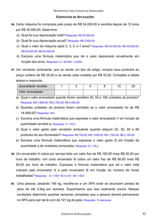 MATEMÁTICA PARA CURSOS DE GRADUAÇÃO

EXERCÍCIOS DE APLICAÇÕES
96.

Certa máquina foi comprada pelo preço de R$ 54.000,00 e vendida depois de 12 anos
por R$ 30.000,00. Determine:
a) Qual foi sua depreciação total? Resposta: R$ 24.000,00
b) Qual foi sua depreciação anual? Resposta: R$ 2.000,00
c) Qual o valor da máquina após 2, 3, 5, e 7 anos? Resposta: R$ 50.000,00; R$ 48.000,00;
R$ 44.000,00; R$ 40.000,00

d) Escreva uma fórmula matemática que dá o valor depreciado anualmente em
função dos anos. Resposta: V = 54.000 - 2.000n
97.

Um vendedor ambulante, que só vende um tipo de artigo, compra seus produtos ao
preço unitário de R$ 35,00 e os vende cada unidade por R$ 42,00. Complete a tabela
abaixo e responda.
Quantidade vendida

1

3

4

8

10

20

Valor arrecadado
a) Qual o valor arrecadado quando forem vendidos 45, 50 e 106 unidades do produto?
Resposta: R$ 1.890,00; R$ 2.100,00; R$ 4.452,00

b) Quantas unidades do produto foram vendidas se o valor arrecadado foi de R$
14.406,00? Resposta: 343
c) Escreva uma fórmula matemática que expresse o valor arrecadado V em função da
quantidade vendida q. Resposta: V = 42.q
d) Qual o valor gasto pelo vendedor ambulante quando adquirir 20, 30, 50 e 60
produtos do seu fornecedor? Resposta: R$ 700,00; R$ 1.050,00; R$ 1.750,00; R$ 2.100,00
e) Escreva uma fórmula matemática que expresse o valor gasto G em função da
quantidade q de unidades compradas. Resposta: G = 35.q
98.

Um encanador A cobra por serviço feito um valor fixo de R$ 100,00 mais R$ 50,00 por
hora de trabalho. Um outro encanador B cobra um valor fixo de R$ 80,00 mais R$
60,00 por hora de trabalho. Expresse a fórmula matemática que dá o valor total
cobrado pelo encanador A e pelo encanador B em função do número de horas
trabalhadas? Resposta: A = 100+ 50.h e B = 80 + 60.h

99.

Uma pessoa, pesando 156 kg, recolhe-se a um SPA onde se anunciam perdas de
peso de até 2,5kg por semana. Suponhamos que isso realmente ocorra. Nessas
condições determine quantas semanas completas que a pessoa deverá permanecer
no SPA para sair de lá com de 121 kg de peso. Resposta: 14 semanas

CONTEXTO & APLICAÇÕES

42

 