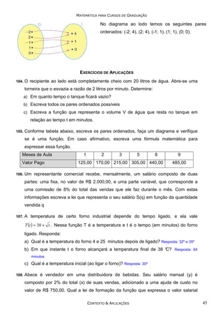 MATEMÁTICA PARA CURSOS DE GRADUAÇÃO

No diagrama ao lodo temos os seguintes pares
ordenados: (-2; 4), (2; 4), (-1; 1), (1; 1), (0; 0).

EXERCÍCIOS DE APLICAÇÕES
104.

O recipiente ao lado está completamente cheio com 20 litros de água. Abre-se uma
torneira que o esvazia a razão de 2 litros por minuto. Determine:
a) Em quanto tempo o tanque ficará vazio?
b) Escreva todos os pares ordenados possíveis
c) Escreva a função que representa o volume V de água que resta no tanque em

relação ao tempo t em minutos.
105.

Conforme tabela abaixo, escreva os pares ordenados, faça um diagrama e verifique
se é uma função. Em caso afirmativo, escreva uma fórmula matemática para
expressar essa função.

Meses de Aula
Valor Pago
106.

1

2

3

5

8

125,00 170,00 215,00 305,00 440,00

9
485,00

Um representante comercial recebe, mensalmente, um salário composto de duas
partes: uma fixa, no valor de R$ 2.000,00, e uma parte variável, que corresponde a
uma comissão de 8% do total das vendas que ele faz durante o mês. Com estas
informações escreva a lei que representa o seu salário S(q) em função da quantidade
vendida q

107.

A temperatura de certo forno industrial depende do tempo ligado, e ela vale
T (t ) = 30 + t . Nessa função T é a temperatura e t é o tempo (em minutos) do forno

ligado. Responda:
a) Qual é a temperatura do forno 4 e 25 minutos depois de ligado? Resposta: 32º e 35º
b) Em que instante t o forno alcançará a temperatura final de 38 °
C? Resposta: 64
minutos

c) Qual é a temperatura inicial (ao ligar o forno)? Resposta: 30º
108.

Abece é vendedor em uma distribuidora de bebidas. Seu salário mensal (y) é
composto por 2% do total (x) de suas vendas, adicionado a uma ajuda de custo no
valor de R$ 750,00. Qual a lei de formação da função que expressa o valor salarial
CONTEXTO & APLICAÇÕES

45

 