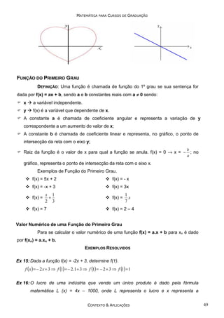 MATEMÁTICA PARA CURSOS DE GRADUAÇÃO

FUNÇÃO DO PRIMEIRO GRAU
DEFINIÇÃO: Uma função é chamada de função do 1º grau se sua sentença for
dada por f(x) = ax + b, sendo a e b constantes reais com a ≠ 0 sendo:
x

a variável independente.

y

f(x) é a variável que dependente de x.

A constante a é chamada de coeficiente angular e representa a variação de y
correspondente a um aumento do valor de x;
A constante b é chamada de coeficiente linear e representa, no gráfico, o ponto de
intersecção da reta com o eixo y;
Raiz da função é o valor de x para qual a função se anula. f(x) = 0 → x = −

b
; no
a

gráfico, representa o ponto de intersecção da reta com o eixo x.
Exemplos de Função do Primeiro Grau.
f(x) = 5x + 2

f(x) = - x

f(x) = -x + 3

f(x) = 3x

f(x) =

x 1
+
2 3

f(x) = 7

f(x) =

1
x
7

f(x) = 2 – 4

Valor Numérico de uma Função do Primeiro Grau
Para se calcular o valor numérico de uma função f(x) = a.x + b para xn é dado
por f(xn) = a.xn + b.
EXEMPLOS RESOLVIDOS
Ex 15: Dada a função f(x) = -2x + 3, determine f(1).

f ( x ) = − 2 x + 3 ⇒ f (1) = − 2.1 + 3 ⇒ f (1) = − 2 + 3 ⇒ f (1) =1
Ex 16: O lucro de uma indústria que vende um único produto é dado pela fórmula
matemática L (x) = 4x – 1000, onde L representa o lucro e x representa a
CONTEXTO & APLICAÇÕES

49

 
