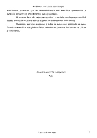 MATEMÁTICA PARA CURSOS DE GRADUAÇÃO

Acreditamos, entretanto, que os desenvolvimentos dos exercícios apresentados é
suficiente para um bom entendimento e sua aplicabilidade.
O presente livro não exige pré-requisitos, possuindo uma linguagem de fácil
acesso a qualquer estudante de nível superior (ou até mesmo de nível médio).
Outrossim, queremos agradecer a todos os alunos que, assistindo as aulas,
fazendo os exercícios, corrigindo as falhas, contribuíram para este livro através de criticas
e comentários.

Antonio Roberto Gonçalves
Autor

CONTEXTO & APLICAÇÕES

5

 
