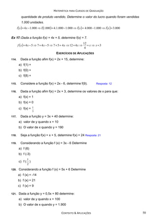 MATEMÁTICA PARA CURSOS DE GRADUAÇÃO

quantidade de produto vendido. Determine o valor do lucro quando foram vendidas
1.000 unidades.

l ( x ) = 4 x −1.000 ⇒ l (1.000) = 4.1.000 −1.000 ⇒ l ( x ) = 4.000 −1.000 ⇒ l ( x ) = 3.000
Ex 17: Dada a função f(x) = 4x + 5, determine f(x) = 7.
f ( x ) = 4 x − 5 ⇒ 7 = 4 x − 5 ⇒ 7 + 5 = 4 x ⇒ 12 = 4 x ⇒

12
= x ⇒ x =3
4

EXERCÍCIOS DE APLICAÇÕES
114.

Dada a função afim f(x) = 2x + 15, determine:
a) f(1) =
b) f(0) =
c) f(8) =

115.

Considere a função f(x) = 2x - 6, determine f(9).

116.

Dada a função afim f(x) = 2x + 3, determine os valores de x para que:

Resposta: 12

a) f(x) = 1
b) f(x) = 0
c) f(x) = 1
3
117.

Dada a função y = 3x + 40 determine:
a) valor de y quando x = 10
b) O valor de x quando y = 190

118.

Seja a função f(x) = x + 5, determine f(x) = 24 Resposta: 21

119.

Considerando a função f (x) = 3x - 6 Determine
a) f (6)
b) f (-3)
1
c) f ( )
2

120.

Considerando a função f (x) = 5x + 6 Determine
a) f (x) = -14
b) f (x) = 21
c) f (x) = 9

121.

Dada a função y = 0,5x + 80 determine:
a) valor de y quando x = 100
b) O valor de x quando y = 1.900
CONTEXTO & APLICAÇÕES

50

 