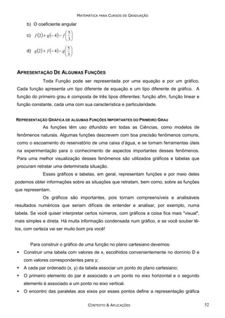 MATEMÁTICA PARA CURSOS DE GRADUAÇÃO

b) O coeficiente angular
c)

5
f (2 ) + g (− 4 ) − f  
3

5
d) g (2 ) + f (− 4 ) − g  
3

APRESENTAÇÃO DE ALGUMAS FUNÇÕES
Toda Função pode ser representada por uma equação e por um gráfico.
Cada função apresenta um tipo diferente de equação e um tipo diferente de gráfico. A
função do primeiro grau é composta de três tipos diferentes: função afim, função linear e
função constante, cada uma com sua característica e particularidade.
REPRESENTAÇÃO GRÁFICA DE ALGUMAS FUNÇÕES IMPORTANTES DO PRIMEIRO GRAU

As funções têm uso difundido em todas as Ciências, como modelos de
fenômenos naturais. Algumas funções descrevem com boa precisão fenômenos comuns,
como o escoamento do reservatório de uma caixa d’água, e se tornam ferramentas úteis
na experimentação para o conhecimento de aspectos importantes desses fenômenos.
Para uma melhor visualização desses fenômenos são utilizados gráficos e tabelas que
procuram retratar uma determinada situação.
Esses gráficos e tabelas, em geral, representam funções e por meio deles
podemos obter informações sobre as situações que retratam, bem como, sobre as funções
que representam.
Os gráficos são importantes, pois tornam compreensíveis e analisáveis
resultados numéricos que seriam difíceis de entender e analisar, por exemplo, numa
tabela. Se você quiser interpretar certos números, com gráficos a coisa fica mais "visual",
mais simples e direta. Há muita informação condensada num gráfico, e se você souber lêlos, com certeza vai ser muito bom pra você!

Para construir o gráfico de uma função no plano cartesiano devemos:
Construir uma tabela com valores de x, escolhidos convenientemente no domínio D e
com valores correspondentes para y;
A cada par ordenado (x, y) da tabela associar um ponto do plano cartesiano;
O primeiro elemento do par é associado a um ponto no eixo horizontal e o segundo
elemento é associado a um ponto no eixo vertical.
O encontro das paralelas aos eixos por esses pontos define a representação gráfica
CONTEXTO & APLICAÇÕES

52

 