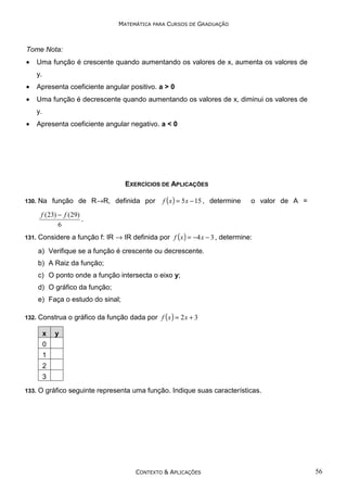 MATEMÁTICA PARA CURSOS DE GRADUAÇÃO

Tome Nota:

•

Uma função é crescente quando aumentando os valores de x, aumenta os valores de
y.

•

Apresenta coeficiente angular positivo. a > 0

•

Uma função é decrescente quando aumentando os valores de x, diminui os valores de
y.

•

Apresenta coeficiente angular negativo. a < 0

EXERCÍCIOS DE APLICAÇÕES
130.

Na função de R→R, definida por

f ( x ) = 5 x − 15 , determine

o valor de A =

f (23) − f (29)
.
6
131.

Considere a função f: IR → IR definida por f ( x ) = −4 x − 3 , determine:
a) Verifique se a função é crescente ou decrescente.
b) A Raiz da função;
c) O ponto onde a função intersecta o eixo y;
d) O gráfico da função;
e) Faça o estudo do sinal;

132.

Construa o gráfico da função dada por f ( x ) = 2 x + 3
x

y

0
1
2
3
133.

O gráfico seguinte representa uma função. Indique suas características.

CONTEXTO & APLICAÇÕES

56

 