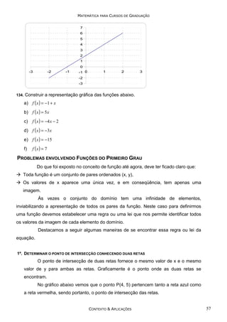 MATEMÁTICA PARA CURSOS DE GRADUAÇÃO
7
6
5
4
3
2
1
-3

-2

-1

0
-1 0

1

2

3

-2
-3

134.

Construir a representação gráfica das funções abaixo.
a) f ( x ) = −1 + x
b) f ( x ) = 5 x
c)

f ( x ) = −4 x − 2

d) f ( x ) = −3x
e) f ( x ) = −15
f)

f (x ) = 7

PROBLEMAS ENVOLVENDO FUNÇÕES DO PRIMEIRO GRAU
Do que foi exposto no conceito de função até agora, deve ter ficado claro que:
Toda função é um conjunto de pares ordenados (x, y),
Os valores de x aparece uma única vez, e em conseqüência, tem apenas uma
imagem.
Às vezes o conjunto do domínio tem uma infinidade de elementos,
inviabilizando a apresentação de todos os pares da função. Neste caso para definirmos
uma função devemos estabelecer uma regra ou uma lei que nos permite identificar todos
os valores da imagem de cada elemento do domínio.
Destacamos a seguir algumas maneiras de se encontrar essa regra ou lei da
equação.
1º. DETERMINAR O PONTO DE INTERSECÇÃO CONHECENDO DUAS RETAS

O ponto de intersecção de duas retas fornece o mesmo valor de x e o mesmo
valor de y para ambas as retas. Graficamente é o ponto onde as duas retas se
encontram.
No gráfico abaixo vemos que o ponto P(4, 5) pertencem tanto a reta azul como
a reta vermelha, sendo portanto, o ponto de intersecção das retas.

CONTEXTO & APLICAÇÕES

57

 