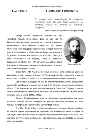 MATEMÁTICA PARA CURSOS DE GRADUAÇÃO

CAPÍTULO I -

TEORIA DOS CONJUNTOS
“O produto mais extraordinário do pensamento

matemático, uma das mais belas realizações da
atividade humana no domínio do puramente
inteligível”.
(David Hilbert, ao se referir a George Cantor).
George

Cantor,

matemático,

nascido

em

São

Petersburg, Rússia, viveu grande parte de sua vida na
Alemanha. Aos onze anos, seus pais, de origem dinamarquesa,
transferiram-se

para

Frankfurt.

Cantor

foi

um

homem

interessante pelas deduções perspicazes dos teólogos medievais
sobre a continuidade e o infinito. Seu pai deseja que seguisse a
Engenharia, entretanto em seus estudos em Zurick, Göttinge e
Berlin

concentrou-se

em

Filosofia,

Física

e

Matemática.

Destacou-se em Berlim, em 1867, com uma tese sobre a teoria
dos números. Suas contribuições mais significativas centraramse na provocativa palavra “infinito”.
Desde Zeno ( 450 A.C.0 que se falava em infinito, tanto na teologia quanto na
Matemática, porém, ninguém antes de 1872 fora capaz de dizer exatamente o que se
estava falando. Tal fato contribuiu pra que sua adoção fosse tardia em Matemática.
Dedicando-se à pesquisa na área de análise matemática, Cantor acabou tendo
sua atenção atraída para o assunto com o qual tinha afinidade: a natureza dos conjuntos
infinitos. E de sua opção por esse assunto nasceria a Teoria dos Conjuntos como um
capítulo independente da Matemática, ramo que, em meados do século XX, teria efeitos
profundos sobre o ensino da Matemática.
Cantor e Dedeking estavam entre os matemáticos mais notáveis de sua época,
no entanto nenhum dos dois conseguiu uma posição profissional de destaque. Cantor
passou a maior parte de sua carreira na Universidade de Halle.
Em 1884, Cantor sofreu o primeiro esgotamento nervoso e, durante o restante
de sua vida, apresentava acessos de depressão que o levavam às vezes, a duvidar de
sua própria obra. Quase no final, ele obteve o reconhecimento de suas realizações, mas
sua morte em 1918, numa instituição de Halle, faz lembrar que a genialidade e a loucura
estão relacionadas.

CONTEXTO & APLICAÇÕES

6

 
