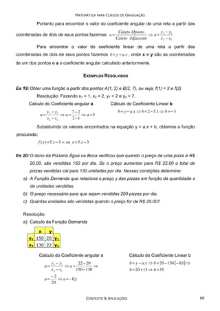 MATEMÁTICA PARA CURSOS DE GRADUAÇÃO

Portanto para encontrar o valor do coeficiente angular de uma reta a partir das
coordenadas de dois de seus pontos fazemos: a =

y −y
Cateto Oposto
⇒ a= 2 1
Cateto Adjacente
x 2 − x1

Para encontrar o valor do coeficiente linear de uma reta a partir das
coordenadas de dois de seus pontos fazemos b = y − a.x , onde x e y são as coordenadas
de um dos pontos e a o coeficiente angular calculado anteriormente.
EXEMPLOS RESOLVIDOS
Ex 19: Obter uma função a partir dos pontos A(1, 2) e B(2, 7), ou seja, f(1) = 2 e f(2)
Resolução: Fazendo x1 = 1, x2 = 2, y1 = 2 e y2 = 7.
Calculo do Coeficiente angular a

a=

y 2 − y1
7−2
⇒ a=
⇒ a =5
x 2 − x1
2 −1

Cálculo do Coeficiente Linear b
b = y − a.x ⇒ b = 2 − 5.1 ⇒ b = − 3

Substituindo os valores encontrados na equação y = a.x + b, obtemos a função
procurada:
f ( x) = 5.x − 3 = ou y = 5.x − 3

Ex 20: O dono da Pizzaria Água na Boca verificou que quando o preço de uma pizza é R$
20,00, são vendidas 150 por dia. Se o preço aumentar para R$ 22,00 o total de
pizzas vendidas cai para 130 unidades por dia. Nessas condições determine:
a) A Função Demanda que relaciona o preço y das pizzas em função da quantidade x
de unidades vendidas.
b) O preço necessário para que sejam vendidas 200 pizzas por dia.
c) Quantas unidades são vendidas quando o preço for de R$ 25,00?
Resolução:
a) Calculo da Função Demanda
x

y

x1 150 20 y1
x2 130 22 y2

Calculo do Coeficiente angular a

a=

y 2 − y1
22 − 20
⇒
⇒ a=
150 −130
x 2 − x1

a=

Cálculo do Coeficiente Linear b
b = y − a.x ⇒ b = 20 − 150.(− 0,1) ⇒

−2
⇒ a = − 0,1
20

CONTEXTO & APLICAÇÕES

b = 20 + 15 ⇒ b = 35

60

 