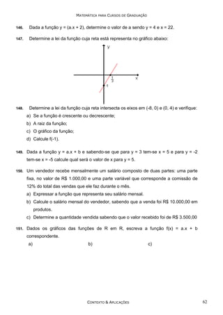 MATEMÁTICA PARA CURSOS DE GRADUAÇÃO
146.

Dada a função y = (a.x + 2), determine o valor de a sendo y = 4 e x = 22.

147.

Determine a lei da função cuja reta está representa no gráfico abaixo:

148.

Determine a lei da função cuja reta intersecta os eixos em (-8, 0) e (0, 4) e verifique:
a) Se a função é crescente ou decrescente;
b) A raiz da função;
c) O gráfico da função;
d) Calcule f(-1).

149.

Dada a função y = a.x + b e sabendo-se que para y = 3 tem-se x = 5 e para y = -2
tem-se x = -5 calcule qual será o valor de x para y = 5.

150.

Um vendedor recebe mensalmente um salário composto de duas partes: uma parte
fixa, no valor de R$ 1.000,00 e uma parte variável que corresponde a comissão de
12% do total das vendas que ele faz durante o mês.
a) Expressar a função que representa seu salário mensal.
b) Calcule o salário mensal do vendedor, sabendo que a venda foi R$ 10.000,00 em
produtos.
c) Determine a quantidade vendida sabendo que o valor recebido foi de R$ 3.500,00

151.

Dados os gráficos das funções de R em R, escreva a função f(x) = a.x + b
correspondente.
a)

b)

CONTEXTO & APLICAÇÕES

c)

62

 