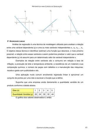 MATEMÁTICA PARA CURSOS DE GRADUAÇÃO

3º. REGRESSÃO LINEAR

Análise de regressão é uma técnica de modelagem utilizada para analisar a relação
entre uma variável dependente (y) e uma ou mais variáveis independentes x1, x2, x3,..., xn.
O objetivo dessa técnica é identificar (estimar) uma função que descreve, o mais próximo
possível, a relação entre essas variáveis e assim podermos predizer o valor que a variável
dependente (y) irá assumir para um determinado valor da variável independente x.
Exemplos de relação entre variáveis são o consumo em relação à taxa de
inflação; a produção de leite e temperatura ambiente; a resistência de um material e sua
composição química; o número de peças com defeitos e a manutenção das máquinas;
receita e gasto com publicidade e etc.
Uma aplicação muito comum envolvendo regressão linear é aproximar um
conjunto de pontos por uma reta e escrever a função que a define.
Suponha que uma empresa anote diariamente a quantidade vendida de um
produto conforme a tabela abaixo.
Dias (x)

1

2

3

4

5

Quantidade Vendida (y)

20

24

30

32

44

O gráfico dos valores observados é, então:

CONTEXTO & APLICAÇÕES

63

 