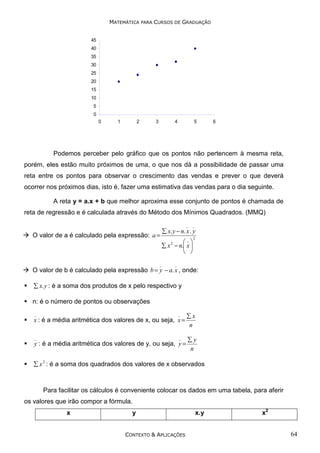 MATEMÁTICA PARA CURSOS DE GRADUAÇÃO
45
40
35
30
25
20
15
10
5
0
0

1

2

3

4

5

6

Podemos perceber pelo gráfico que os pontos não pertencem à mesma reta,
porém, eles estão muito próximos de uma, o que nos dá a possibilidade de passar uma
reta entre os pontos para observar o crescimento das vendas e prever o que deverá
ocorrer nos próximos dias, isto é, fazer uma estimativa das vendas para o dia seguinte.
A reta y = a.x + b que melhor aproxima esse conjunto de pontos é chamada de
reta de regressão e é calculada através do Método dos Mínimos Quadrados. (MMQ)
_

O valor de a é calculado pela expressão: a =

_

∑ x. y − n. x . y
_
∑ x − n. x 
 

2

2

_

_

O valor de b é calculado pela expressão b = y − a. x , onde:
∑ x. y : é a soma dos produtos de x pelo respectivo y

n: é o número de pontos ou observações
_

_

∑x
n

_

_

∑y
n

x : é a média aritmética dos valores de x, ou seja, x =

y : é a média aritmética dos valores de y, ou seja, y =

∑ x 2 : é a soma dos quadrados dos valores de x observados

Para facilitar os cálculos é conveniente colocar os dados em uma tabela, para aferir
os valores que irão compor a fórmula.
x

y

CONTEXTO & APLICAÇÕES

x.y

x2

64

 