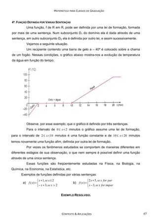 MATEMÁTICA PARA CURSOS DE GRADUAÇÃO

4º. FUNÇÃO DEFINIDA POR VÁRIAS SENTENÇAS

Uma função, f de R em R, pode ser definida por uma lei de formação, formada
por mais de uma sentença. Num subconjunto D1 do domínio ela é dada através de uma
sentença, em outro subconjunto D2, ela é definida por outro lei, e assim sucessivamente.
Vejamos a seguinte situação.
Um recipiente contendo uma barra de gelo a – 40º é colocado sobre a chama
de um fogão. Nessas condições, o gráfico abaixo mostra-nos a evolução da temperatura
da água em função do tempo.

Observe, por esse exemplo, que o gráfico é definido por três sentenças.
Para o intervalo de 0 ≤ x < 2 minutos o gráfico assume uma lei de formação,
para o intervalo de 2 ≤ x < 10 minutos é uma função constante e de 10 ≤ x < 20 minutos
temos novamente uma função afim, definida por outra lei de formação.
Por vezes os fenômenos estudados se comportam de maneiras diferentes em
diferentes estágios de sua observação, o que nem sempre é possível definir uma função
através de uma única sentença.
Essas funções são freqüentemente estudadas na Física, na Biologia, na
Química, na Economia, na Estatística, etc.
Exemplos de funções definidas por várias sentenças:

 x + 1, se x ≤ 2
a) f ( x) = 
− x + 3, se x > 2

2 x + 5, se x for par
b) f ( x) = 
 x − 3, se x for impar
EXEMPLO RESOLVIDO.

CONTEXTO & APLICAÇÕES

67

 