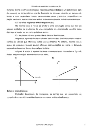 MATEMÁTICA PARA CURSOS DE GRADUAÇÃO

demanda é uma construção teórica que nos diz quantas unidades de um determinado bem
de consumo os consumidores estarão desejosos de comprar, durante um período de
tempo, a todos os possíveis preços, presumindo-se que os gostos dos consumidores, os
preços das outras mercadorias e as rendas dos consumidores se mantenham inalterados".
Ex: No verão há grande demanda por cerveja;
Na mesma linha, a “curva de oferta" é uma construção teórica que nos diz
quantas unidades os produtores de uma mercadoria em determinada indústria estão
dispostos a vender em um certo período de tempo.
Ex: Na páscoa há uma grande oferta de ovos de chocolate.
Na prática, algumas curvas de oferta e demanda são aproximadamente lineares
na faixa de valores que interessa; outras são não-lineares. No entanto, mesmo nesses
casos, as equações lineares podem oferecer representações de oferta e demanda
razoavelmente precisa dentro de uma faixa limitada.
A figura A mostra a representação de uma equação da demanda e a figura B
mostra a representação de uma equação da oferta.
a)

b)

CURVA DE DEMANDA LINEAR

Definição: Quantidade de mercadoria ou serviço que um consumidor ou
conjunto de consumidores estão dispostos a comprar, a determinado preço:

CONTEXTO & APLICAÇÕES

72

 