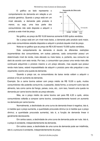 MATEMÁTICA PARA CURSOS DE GRADUAÇÃO

O

gráfico

ao

lado

representa

o

comportamento da demanda em relação a um
produto genérico. Quando o preço está em um
nível elevado, a demanda pelo produto é
menor,

ou

seja,

uma

boa

parte

dos

consumidores não está disposta a adquirir o
produto a este nível de preço.
No gráfico, ao preço de R$ 10,00 teremos somente 8.000 quilos vendidos.
Se o preço está em um nível mais baixo, a demanda pelo produto será maior,
pois mais consumidores estarão dispostos a adquirir o produto àquele nível de preço.
Nota-se no gráfico que ao preço de R$ 4,00 haverá 15.000 quilos vendidos.
Este

comportamento

da

demanda

é

devido

às

diferentes

restrições

orçamentárias dos consumidores, em outras palavras, cada consumidor possui um
determinado nível de renda, mais elevado ou mais baixo, e, portanto, seu consumo se
dará de acordo com esta renda. Por isso, o consumidor que possui uma renda mais alta
continuará adquirindo o produto mesmo a um preço elevado, mas aquele que possui
renda mais baixa, estará impossibilitado de adquirir o produto para não prejudicar o seu
orçamento; ocorre uma queda da demanda.
Quando o preço cai, os consumidores de baixa renda voltam a adquirir o
produto e há um aumento da demanda.
Exemplo: Se a carne bovina estiver com preço médio de R$ 10,00 o quilo, muitos
consumidores não poderão consumi-la, e passarão, desta forma, a consumir outro tipo de
alimento, tais como carne de frango, peixes, ovos, etc., com isso, haverá uma queda na
demanda por carne bovina devido ao preço elevado.
Mas, se o preço médio da carne bovina cair para R$ 4,00 o quilo, vários
consumidores voltarão a comprar carne bovina, conseqüentemente haverá um aumento
na demanda por carne bovina.
Normalmente, a declividade de uma curva de demanda linear é negativa, isto é,
à medida que o preço aumenta, a quantidade procurada diminui (e à medida que o preço
diminui, a quantidade procurada aumenta), isto é, a função de demanda linear é
geralmente decrescente.
Em certos casos, a declividade de uma curva de demanda pode ser nula. Isto é,
o preço é constante, independentemente da demanda.
Em outros casos, a declividade de uma curva de demanda pode ser indefinida,
isto é, a procura é constante, independentemente do preço.
CONTEXTO & APLICAÇÕES

73

 