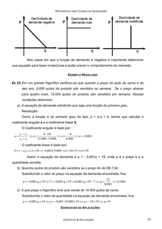 MATEMÁTICA PARA CURSOS DE GRADUAÇÃO

Nos casos em que a função da demanda é negativa é importante determinar
sua equação para fazer conjecturas e poder prever o comportamento do mercado.
EXEMPLO RESOLVIDO
Ex 23: Em um grande frigorífico verificou-se que quando o preço do quilo da carne é de
dez reis, 9.000 quilos do produto são vendidos na semana. Se o preço abaixar
para quatro reais, 15.000 quilos do produto são vendidos por semana. Nessas
condições determine:
a) A equação da demanda admitindo que seja uma função do primeiro grau.
Resolução:
Como a função é do primeiro grau do tipo, p = a.q + b, temos que calcular o
coeficiente angular a e o coeficiente linear b.
O Coeficiente angular é dado por:

a=

y 2 − y1
4 − 10
−6
⇒ a=
⇒ a=
⇒ a = − 0,001
x 2 − x1
15.000 − 9.000
6.000
O coeficiente linear é dado por:

b = y − a.x ⇒ b = 10 − (− 0,001).9.000 ⇒ b = 10 + 9 ⇒ b = 19

Assim a equação da demanda é p = - 0,001q + 19, onde p é o preço e q a
quantidade vendida.
b) Quantos quilos do produto são vendidos se o preço for de R$ 7,00.
Substituindo o valor do preço na equação da demanda encontrada, fica:

p = − 0,001.q + 19 ⇒ 7 = − 0,001.q + 19 ⇒ 0,001.q = 19 − 7 ⇒ q =

12
⇒ 12.000
0,001

c) A que preço o frigorífico terá uma venda de 10.000 quilos de carne.
Substituindo o valor da quantidade na equação da demanda encontrada, fica:
p = − 0,001.q + 19 ⇒ p = − 0,001.10.000 + 19 ⇒ p = − 10 + 19 ⇒ p = 9

EXERCÍCIOS DE APLICAÇÕES

CONTEXTO & APLICAÇÕES

74

 