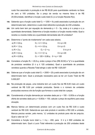 MATEMÁTICA PARA CURSOS DE GRADUAÇÃO

custo fixo associado à produção é de R$ 60,00 para quantidades variáveis na faixa
de zero a 100 unidades. Se o preço de venda na mesma faixa é de R$
20,00/unidade, identificar a função custo total (CT) e a função Receita R(x).
199.

Sabendo que a função custo total CT = 1200 + 8.q está associada à produção de um
determinado bem, determine o custo total referente à produção de 230 unidades.

200.

Um certo bem tem por equação de demanda p = 5 - 3q, onde p é o preço e q a
quantidade demandada. Determine a função receita e a função receita média. Qual a
receita e a receita média se a quantidade demandada são 40 unidades?

201.

Determine o “ponto de nivelamento” em cada caso abaixo.
a) R = 0,6.q

CT = 2 + 0,5.q

0 ≤ q ≤ 30

b) R = 1,5.q

CT = 4 + 0,5.q

0≤q≤5

c) R = 2.q

0≤q≤4

CT = 2 + q

0 ≤ q ≤ 20

d) R = 0,4.q
e) R = 0,05.q
202.

CT = 3 + 0,1.q

CT = 120 + 0,08.q 0 < q < 120

Considere a função RT = 20,5.q, onde o preço é fixo (R$ 20,50) e "q" é a quantidade
de produtos vendidos (0 ≤ q ≤ 120 unidades). Qual a quantidade de produtos
vendidos quando a Receita Total atinge o valor de R$ 1.025,00?

203.

Sabe-se que a função custo total CT = 2000 + 25.q está associada à produção de um
determinado bem. Qual a produção necessária para se ter um Custo Total de R$
5.000,00?

204.

Na produção de peças, uma indústria tem um custo fixo de R$ 8,00 mais um custo
variável de R$ 0,50 por unidade produzida. Sendo x o número de unidades
produzidas escreva a lei da função que fornece o custo total de x peças.

205.

Considerando a função demanda por sorvetes dada por p = 100 – 0,003x e a função
oferta de sorvetes dada por p = 0,003x + 150, calcule o preço de equilíbrio para essa
situação.

206.

Marcos fabrica um determinado produto com um custo fixo de R$ 3,00 e custo
variável de R$ 0,60. Sabendo-se que este produto é vendido a R$ 0,80 a unidade,
Marcos precisa vender, pelo menos, “q” unidades do produto para não ter prejuízo.
Qual o valor de “q”?

207.

Considere a função lucro total LT = 4.q – 450, para

0 ≤ q ≤ 800 unidades de

determinado bem. Qual o Lucro Total referente à produção de 250 unidades deste
CONTEXTO & APLICAÇÕES

84

 