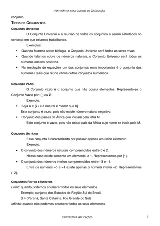 MATEMÁTICA PARA CURSOS DE GRADUAÇÃO

conjunto.

TIPOS DE CONJUNTOS
CONJUNTO UNIVERSO

O Conjunto Universo é a reunião de todos os conjuntos a serem estudados no
contexto em que estamos trabalhando.
Exemplos:
Quando falamos sobre biologia, o Conjunto Universo será todos os seres vivos;
Quando falamos sobre os números naturais, o Conjunto Universo será todos os
números inteiros positivos.
Na resolução de equações um dos conjuntos mais importantes é o conjunto dos
números Reais que reúne vários outros conjuntos numéricos.
CONJUNTO VAZIO

O Conjunto vazio é o conjunto que não possui elementos. Representa-se o
Conjunto Vazio por: { } ou Ø.
Exemplo:
Seja A = {x / x é natural e menor que 0}
Este conjunto é vazio, pois não existe número natural negativo.
Conjunto dos países da África que iniciam pela letra M.
Este conjunto é vazio, pois não existe país da África cujo nome se inicia pela M.
CONJUNTO UNITÁRIO

Esse conjunto é caracterizado por possuir apenas um único elemento.
Exemplo:
•

O conjunto dos números naturais compreendidos entre 0 e 2.
Nesse caso existe somente um elemento, o 1. Representamos por {1}.

•

O conjunto dos números inteiros compreendidos entre –3 e –1.
Entre os números –3 e –1 existe apenas o número inteiro –2. Representamos

{–2}.
CONJUNTOS FINITOS E INFINITOS

Finito: quando podemos enumerar todos os seus elementos.
Exemplo: conjunto dos Estados da Região Sul do Brasil.
S = {Paraná, Santa Catarina, Rio Grande do Sul}
Infinito: quando não podemos enumerar todos os seus elementos

CONTEXTO & APLICAÇÕES

9

 