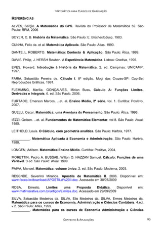 MATEMÁTICA PARA CURSOS DE GRADUAÇÃO

REFERÊNCIAS
ALVES, Sérgio. A Matemática do GPS. Revista do Professor de Matemática 59. São
Paulo: RPM, 2006
BOYER, C. B. História da Matemática. São Paulo: E. Blücher/Edusp, 1983.
CUNHA, Félix da. et al. Matemática Aplicada. São Paulo: Atlas, 1990.
DANTE, L. ROBERTO. Matemática: Contexto & Aplicação. São Paulo: Ática, 1999.
DAVIS, Philip, J. HERSH Reuben. A Experiência Matemática. Lisboa: Gradiva, 1995.
EVES, Howard. Introdução à História da Matemática. 2. ed. Campinas: UNICAMP,
1997.
FARIA, Sebastião Pereira de. Cálculo I. 8ª edição. Mogi das Cruzes-SP: Cop-Set
Reproduções Gráficas, 1991.
FLEMMING, Marília. GONÇALVES, Mirian Buss. Cálculo A: Funções Limites,
Derivadas e Integrais. 6. ed. São Paulo. 2006.
FURTADO, Emerson Marcos. ...et. al. Ensino Médio, 2ª série. vol. 1. Curitiba: Positivo,
2007.
GUELLI, Oscar. Matemática: uma Aventura do Pensamento. São Paulo: Àtica, 1998.
IEZZI, Gelson. ...et. al. Fundamentos de Matemática Elementar. vol 8. São Paulo: Atual,
1985.
LEITHOLD, Louis. O Cálculo, com geometria analítica. São Paulo: Harbra, 1977.
__________. Matemática Aplicada à Economia e Administração. São Paulo: Harbra,
1988.
LONGEN, Adilson. Matemática Ensino Médio. Curitiba: Positivo, 2004.
MORETTIN, Pedro A. BUSSAB, Wilton O. HAZZAN Samuel. Cálculo: Funções de uma
Variável. 3 ed. São Paulo: Atual, 1999.
PAIVA, Manoel. Matemática: volume único. 2. ed. São Paulo: Moderna, 2003.
RESENDE, Severino Miranda. Apostila de Matemática II. 2006. Disponível em:
www.fecea.br/download/APOSTILA%20II.doc. Acessado em 30/07/2009
ROSA,
Ernesto.
Limites
uma
Proposta
Didática.
Disponível
www.matinterativa.com.br/artigos/Limites.doc. Acessado em 29/09/2009

em:

SILVA, Sebastião Medeiros da. SILVA, Elio Medeiros da. SILVA, Ermes Medeiros da.
Matemática para os cursos de Economia, Administração e Ciências Contábeis. 4.ed.
v.2. São Paulo: Atlas, 1999.
__________. Matemática para os cursos de Economia Administração e Ciências
CONTEXTO & APLICAÇÕES

90

 