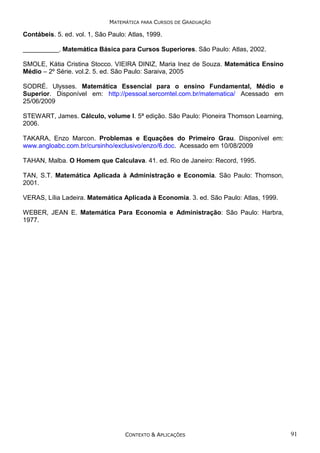 MATEMÁTICA PARA CURSOS DE GRADUAÇÃO

Contábeis. 5. ed. vol. 1, São Paulo: Atlas, 1999.
__________. Matemática Básica para Cursos Superiores. São Paulo: Atlas, 2002.
SMOLE, Kátia Cristina Stocco. VIEIRA DINIZ, Maria Inez de Souza. Matemática Ensino
Médio – 2º Série. vol.2. 5. ed. São Paulo: Saraiva, 2005
SODRÉ. Ulysses. Matemática Essencial para o ensino Fundamental, Médio e
Superior. Disponível em: http://pessoal.sercomtel.com.br/matematica/ Acessado em
25/06/2009
STEWART, James. Cálculo, volume I. 5ª edição. São Paulo: Pioneira Thomson Learning,
2006.
TAKARA, Enzo Marcon. Problemas e Equações do Primeiro Grau. Disponível em:
www.angloabc.com.br/cursinho/exclusivo/enzo/6.doc. Acessado em 10/08/2009
TAHAN, Malba. O Homem que Calculava. 41. ed. Rio de Janeiro: Record, 1995.
TAN, S.T. Matemática Aplicada à Administração e Economia. São Paulo: Thomson,
2001.
VERAS, Lília Ladeira. Matemática Aplicada à Economia. 3. ed. São Paulo: Atlas, 1999.
WEBER, JEAN E. Matemática Para Economia e Administração: São Paulo: Harbra,
1977.

CONTEXTO & APLICAÇÕES

91

 