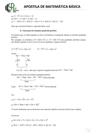 APOSTILA DE MATEMÁTICA BÁSICA
9
a)
b)
c)
Note que é possível fatorar a expressão duas vezes
4) Fatoração do trinômio quadrado perfeito:
O trinômio que se obtém quando se eleva um binômio ao quadrado chama-se trinômio quadrado
perfeito.
Por exemplo, os trinômios ( ) e ( ) são quadrados perfeitos porque
são obtidos quando se eleva (a+b) e (a-b) ao quadrado, respectivamente.
Assim:
| |
| |
2x 3y
|__________|
|
2.2x.3y = 12xy » note que é igual ao segundo termo de
Portanto trata-se de um trinômio quadrado perfeito.
= » forma fatorada
|_______________|
Sinal
Logo: = » forma fatorada
|_______________|
Sinal
Exs:
a)
b)
*Convém lembrarmos que ao fatorarmos uma expressão algébrica, devemos fatorá-la por completo:
Exercícios:
a)
b)
 