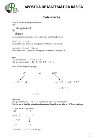 APOSTILA DE MATEMÁTICA BÁSICA
1
Potenciação
O que é preciso saber (passo a passo)
Seja:
O expoente nos diz quantas vezes à base será multiplicada, isto é:
Ex 1 ) 23
= 2 . 2 . 2 = 8
Traduzindo: base 2 elevado ao expoente 3 obtemos a potência 8.
Ex 2 ) (-2)3
= (-2) . (-2) . (-2) = -8
Traduzindo: base (-2) elevado ao expoente 3 obtemos a potência –8
Veja:
-23
é o mesmo que -1 . 23
= -1 . 8 = -8
(-2)2
é o mesmo que (-1 . 2)2
= [( -1 )2
. 22
] = 1 . 4 = 4
Então fica fácil explicar porque:
Exercício:
Será que a afirmação ( -2 )n
= - 2n
é verdadeira para todo “n” natural?
É óbvio que o sinal da potência vai depender da análise, ou seja, se “n”é par ou ímpar.
1º Caso: Se “n” é par temos:
 