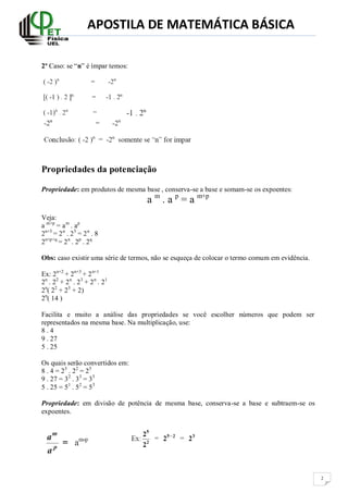 APOSTILA DE MATEMÁTICA BÁSICA
2
2º Caso: se “n” é ímpar temos:
Propriedades da potenciação
Propriedade: em produtos de mesma base , conserva-se a base e somam-se os expoentes:
a m
. a p
= a m+p
Veja:
a m+p
= am
. ap
2n+3
= 2n
. 23
= 2n
. 8
2n+p+q
= 2n
. 2p
. 2q
Obs: caso existir uma série de termos, não se esqueça de colocar o termo comum em evidência.
Ex: 2n+2
+ 2n+3
+ 2n+1
2n
. 22
+ 2n
. 23
+ 2n
. 21
2n
( 22
+ 23
+ 2)
2n
( 14 )
Facilita e muito a análise das propriedades se você escolher números que podem ser
representados na mesma base. Na multiplicação, use:
8 . 4
9 . 27
5 . 25
Os quais serão convertidos em:
8 . 4 = 23
. 22
= 25
9 . 27 = 32
. 33
= 35
5 . 25 = 51
. 52
= 53
Propriedade: em divisão de potência de mesma base, conserva-se a base e subtraem-se os
expoentes.
 