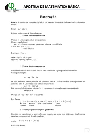 APOSTILA DE MATEMÁTICA BÁSICA
8
Fatoração
Fatorar é transformar equações algébricas em produtos de duas ou mais expressões, chamadas
fatores.
Ex: ax + ay = a.(x+y)
Existem vários casos de fatoração como:
1) Fator Comum em evidência
Quando os termos apresentam fatores comuns
Observe o polinômio:
ax + ay » Ambos os termos apresentam o fator a em evidência.
Assim: ax + ay = a.(x+y)
Forma fatorada
Exercícios : Fatore:
a) bx + by - bz = b.(x+y-z)
b) (a+b)x + (a+b)y = (a+b).(x+y)
2) Fatoração por agrupamento
Consiste em aplicar duas vezes o caso do fator comum em alguns polinômios especiais.
Como por exemplo:
ax + ay + bx + by
Os dois primeiros termos possuem em comum o fator a , os dois últimos termos possuem em
comum o fator b. Colocando esses termos em evidência:
a.(x+y) + b.(x+y)
Este novo polinômio possui o termo (x+y) em comum. Assim colocando-o em evidência:
(x+y).(a+b)
Ou seja: ax + ay + bx + by = (x+y).(a+b)
Exs: Fatore:
a)
x é fator a é fator (x-3) é fator comum Forma
comum comum fatorada
3) Fatoração por diferença de quadrados:
Consiste em transformar as expressões em produtos da soma pela diferença, simplesmente
extraindo a raiz quadrada de cada quadrado
Assim:
Exercícios: Fatore:
 