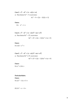 Caso 3. ࢞૛ − ࢇ૛ = (࢞ − ࢇ)(࢞ + ࢇ)
a) Para fatorar 4‫ ݔ‬ଶ − 9, escrevemos
                          4‫ ݔ‬ଶ − 9 = (2‫)3 + ݔ2()3 − ݔ‬


Fatore:
  01)     ‫ݔ‬ଶ − 1 =




Caso 4. ࢞૜ − ࢇ૜ = (࢞ − ࢇ)(࢞૛ + ࢇ࢞ + ࢇ૛ )
a) Para fatorar 8‫ ݔ‬ଷ − 27, escrevemos
                       8‫ ݔ‬ଷ − 27 = (2‫ ݔ4()3 − ݔ‬ଶ + 6‫)9 + ݔ‬


Fatore:
01) 125 − ‫ ݔ‬ଷ =




Caso 5. ࢞૜ − ࢇ૜ = (࢞ − ࢇ)(࢞૛ + ࢇ࢞ + ࢇ૛ )
a) Para fatorar 8‫ ݔ‬ଷ + 27, escrevemos
                       8‫ ݔ‬ଷ + 27 = (2‫ ݔ4()3 − ݔ‬ଶ + 6‫)9 + ݔ‬


Fatore:
01) ‫ ݔ‬ଷ + 216 =




Particularidades.
Fatore:
01) 2‫ ݔ‬ଶ − 11‫= 5 + ݔ‬




02) 3‫ ݔ‬ଶ − ‫= 4 − ݔ‬




                                                             4
 