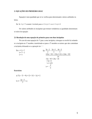 2. EQUAÇÕES DO PRIMEIRO GRAU


          Equação é uma igualdade que só se verifica para determinados valores atribuídos às
letras.




          Os valores atribuídos ás incógnitas que tornam verdadeiras as igualdades denominam-
se raízes da equação.


2.1 Resolução de uma equação do primeiro grau com duas incógnitas
          No caso de uma equação do 1º grau a uma incógnita, consegue-se resolvê-la isolando-
se a incógnita no 1º membro, transferindo-se para o 2º membro os termos que não contenham
a incógnita efetuando-se a operação inversa.




Exercícios:




                                                                                               5
 