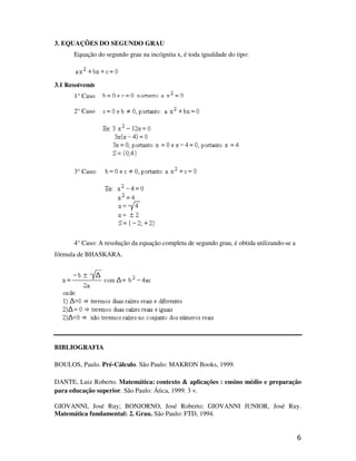3. EQUAÇÕES DO SEGUNDO GRAU
      Equação do segundo grau na incógnita x, é toda igualdade do tipo:



3.1 Resolvendo equações do segundo grau
      1° Caso:

      2° Caso:




      3° Caso:




      4° Caso: A resolução da equação completa de segundo grau, é obtida utilizando-se a
fórmula de BHASKARA.




BIBLIOGRAFIA

BOULOS, Paulo. Pré-Cálculo. São Paulo: MAKRON Books, 1999.

DANTE, Luiz Roberto. Matemática: contexto & aplicações : ensino médio e preparação
para educação superior. São Paulo: Ática, 1999. 3 v.

GIOVANNI, José Ruy; BONJORNO, José Roberto; GIOVANNI JUNIOR, José Ruy.
Matemática fundamental: 2. Grau. São Paulo: FTD, 1994.


                                                                                           6
 