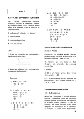 12
Aula 2
CÁLCULO DE EXPRESSÕES NUMÉRICAS
Para calcular corretamente qualquer
expressão numérica, é necessário obedecer
algumas prioridades. Então, devemos ter em
mente que devemos fazer os cálculos na
seguinte ordem:
1. parênteses( ), colchetes [ ] e chaves{ }
2. potência e raiz
3. multiplicação e divisão
4. soma e subtração
Obs.:
i) Sinais nas operações de multiplicação e
divisão de números reais:
x + -
+ + -
- - +
ii) Na soma e subtração entre números reais
prevalece o sinal do maior.
Exemplos:
a) 15 + (-4) 3 – 10 =
=15 – 12 – 10 =
=-7
b) 5² + – [ 20 : (-4) + 3] =
=25 + 3 – [(-5) + 3] =
=25 + 3 – [-2] =
=25 + 3 + 2 =
=30
c) 2 + {3 – [1 + (2 – 5 + 4)] + 8} =
=2 + {3 – [1 + 1] +8} =
=2 + {3 – 2 + 8} =
=2 + 9 =
=11
d) 36 + 2{25 + [18 – (5 – 2)3]} =
=36 + 2{25 + [18 – (3)3]} =
=36 +2{25 + [18 – 9]} =
=36 +2{25 + 9} =
=36 + 2 34 =
=36 + 68 =
=104
e) [(5² - 6 2²)3 + (13 – 7)² : 3] :5 =
=[(25 – 6 4)3 + 6² : 3] :5 =
=[(25 – 24)3 + 36 :3] :5 =
=[1 3 + 12] :5 =
=[3 + 12] : 5 =
=15 : 5 = 3
Introdução à aritmética dos Números
Números Primos
Chamamos de número primo qualquer
número natural n>1 que tenha apenas dois
divisores diferentes: 1 e ele próprio.
Os números que têm mais de dois
divisores são chamados de números
compostos.
Exemplos:
a) 23 é um número primo. Seus únicos
divisores são: 1 e 23.
b) 42 é um número composto. Além de ser
divisível por 1 e 42, é também divisível por 2,
3, 6, 7, 14 e 21.
Reconhecendo números primos
Crivo de Eratóstenes
O Crivo de Eratóstenes foi um dos primeiros
métodos conhecidos para se encontrar
números primos, que consiste em organizar
os números inteiros positivos a partir do
número 2, em ordem crescente, numa tabela
composta por números de 2 a n, e remover
os múltiplos de cada primo determinado.
 