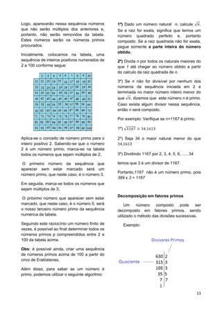 13
Logo, aparecerão nessa sequência números
que não serão múltiplos dos anteriores e,
portanto, não serão removidos da tabela.
Estes números serão os números primos
procurados.
Inicialmente, colocamos na tabela, uma
sequência de inteiros positivos numerados de
2 a 100 conforme segue:
Aplica-se o conceito de número primo para o
inteiro positivo 2. Sabendo-se que o número
2 é um número primo, marca-se na tabela
todos os números que sejam múltiplos de 2;
O primeiro número da sequência que
aparecer sem estar marcado será um
número primo, que neste caso, é o número 3.
Em seguida, marca-se todos os números que
sejam múltiplos de 3;
O próximo número que aparecer sem estar
marcado, que neste caso, é o número 5, será
o nosso terceiro número primo da sequência
numérica da tabela.
Seguindo este raciocínio um número finito de
vezes, é possível ao final determinar todos os
números primos p compreendidos entre 2 e
100 da tabela acima.
Obs: é possível ainda, criar uma sequência
de números primos acima de 100 a partir do
crivo de Eratóstenes.
Além disso, para saber se um número é
primo, podemos utilizar o seguinte algoritmo:
1º) Dado um número natural n, calcule .
Se a raiz for exata, significa que temos um
número quadrado perfeito e, portanto
composto. Se a raiz quadrada não for exata,
pegue somente a parte inteira do número
obtido.
2º) Divida n por todos os naturais maiores do
que 1 até chegar ao número obtido a partir
do calculo da raiz quadrada de n.
3º) Se n não for divisível por nenhum dos
números da sequência iniciada em 2 e
terminada no maior número inteiro menor do
que , dizemos que este número n é primo.
Caso exista algum divisor nessa sequência,
então n será composto.
Por exemplo: Verifique se n=1167 é primo.
1º)
2º) Seja 34 o maior natural menor do que
3º) Dividindo 1167 por 2, 3, 4, 5, 6, ...., 34
temos que 3 é um divisor de 1167.
Portanto,1167 não é um número primo, pois
389 x 3 = 1167
Decomposição em fatores primos
Um número composto pode ser
decomposto em fatores primos. sendo
utilizado o método das divisões sucessivas.
Exemplo:
 
