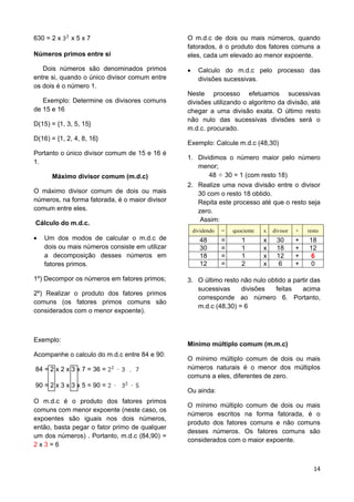 14
630 = 2 x x 5 x 7
Números primos entre si
Dois números são denominados primos
entre si, quando o único divisor comum entre
os dois é o número 1.
Exemplo: Determine os divisores comuns
de 15 e 16
D(15) = {1, 3, 5, 15}
D(16) = {1, 2, 4, 8, 16}
Portanto o único divisor comum de 15 e 16 é
1.
Máximo divisor comum (m.d.c)
O máximo divisor comum de dois ou mais
números, na forma fatorada, é o maior divisor
comum entre eles.
Cálculo do m.d.c.
 Um dos modos de calcular o m.d.c de
dois ou mais números consiste em utilizar
a decomposição desses números em
fatores primos.
1º) Decompor os números em fatores primos;
2º) Realizar o produto dos fatores primos
comuns (os fatores primos comuns são
considerados com o menor expoente).
Exemplo:
Acompanhe o calculo do m.d.c entre 84 e 90:
84 = 2 x 2 x 3 x 7 = 36 =
90 = 2 x 3 x 3 x 5 = 90 =
O m.d.c é o produto dos fatores primos
comuns com menor expoente (neste caso, os
expoentes são iguais nos dois números,
então, basta pegar o fator primo de qualquer
um dos números) . Portanto, m.d.c (84,90) =
2 x 3 = 6
O m.d.c de dois ou mais números, quando
fatorados, é o produto dos fatores comuns a
eles, cada um elevado ao menor expoente.
 Calculo do m.d.c pelo processo das
divisões sucessivas.
Neste processo efetuamos sucessivas
divisões utilizando o algoritmo da divisão, até
chegar a uma divisão exata. O último resto
não nulo das sucessivas divisões será o
m.d.c. procurado.
Exemplo: Calcule m.d.c (48,30)
1. Dividimos o número maior pelo número
menor;
48 30 = 1 (com resto 18)
2. Realize uma nova divisão entre o divisor
30 com o resto 18 obtido.
Repita este processo até que o resto seja
zero.
Assim:
dividendo = quociente x divisor + resto
48 = 1 x 30 + 18
30 = 1 x 18 + 12
18 = 1 x 12 + 6
12 = 2 x 6 + 0
3. O último resto não nulo obtido a partir das
sucessivas divisões feitas acima
corresponde ao número 6. Portanto,
m.d.c (48,30) = 6
Mínimo múltiplo comum (m.m.c)
O mínimo múltiplo comum de dois ou mais
números naturais é o menor dos múltiplos
comuns a eles, diferentes de zero.
Ou ainda:
O mínimo múltiplo comum de dois ou mais
números escritos na forma fatorada, é o
produto dos fatores comuns e não comuns
desses números. Os fatores comuns são
considerados com o maior expoente.
 