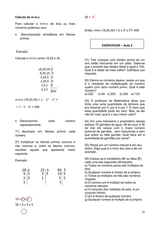 15
Cálculo do m.m.c
Para calcular o m.m.c de dois ou mais
números podemos usar:
 Decomposição simultânea em fatores
primos.
Exemplo:
Calcular o m.m.c entre 18,25 e 30.
m.m.c (18,25,30) = =
= 450
 Decompondo cada número
separadamente.
1º) decompor em fatores primos cada
número;
2º) multiplicar os fatores primos comuns e
não comuns e, entre os fatores comuns,
escolher aquele que apresenta maior
expoente.
Exemplo:
18 = 2 x 32
30 = 2 x 3 x 5
25 = 52
Então, mmc (18,25,30) = 2 x 32
x 52
= 450
EXERCÍCIOS – Aula 2
01) Três crianças com idades acima de um
ano estão brincando em um pátio. Sabe-se
que o produto das idades delas é igual a 105.
Qual é a idade da mais velha? Justifique sua
resposta.
02) Dentre os números abaixo, existe um que
é o resultado da multiplicação do número
quatro com certo número primo. Qual é este
número?
a) 252 b) 84 c) 200 d) 204 e) 124
03) O professor de Matemática disse que
tinha uma certa quantidade de dinheiro que
era divisível por 5, por 6 e por 7. É claro que
essa quantidade pode ser zero. Mas, se ela
não for nula, qual é o seu menor valor?
04) Em uma mercearia o proprietário deseja
estocar 72 garrafas de água, 48 de suco e 36
de mel em caixas com o maior número
possível de garrafas, sem misturá-las e sem
que sobre ou falte garrafa. Qual deve ser a
quantidade de garrafas por caixa?
05) Pense em um número natural e em seu
dobro. Diga qual é o mmc dos dois e dê um
exemplo.
06) Indique se é verdadeira (V) ou falsa (F)
cada uma das seguintes afirmações:
a) Todos os números pares são múltiplos de
dois.
b) Qualquer número é divisor de si próprio.
c) Todos os múltiplos de três são números
ímpares.
d) O número um é múltiplo de todos os
números naturais.
e) O conjunto dos múltiplos de sete, é um
conjunto infinito.
f) Um é divisor de qualquer número
g) Qualquer número é múltiplo de si próprio
 
