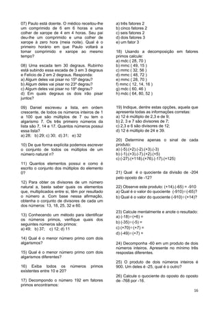16
07) Paulo está doente. O médico receitou-lhe
um comprimido de 6 em 6 horas e uma
colher de xarope de 4 em 4 horas. Seu pai
deu-lhe um comprimido e uma colher de
xarope à zero hora (meia noite). Qual é o
primeiro horário em que Paulo voltará a
tomar comprimido e xarope ao mesmo
tempo?
08) Uma escada tem 30 degraus. Rubinho
está subindo essa escada de 3 em 3 degraus
e Felício de 2 em 2 degraus. Responda:
a) Algum deles vai pisar no 15º degrau?
b) Algum deles vai pisar no 23º degrau?
c) Algum deles vai pisar no 18º degrau?
d) Em quais degraus os dois irão pisar
juntos?
09) Daniel escreveu a lista, em ordem
crescente, de todos os números inteiros de 1
a 100 que são múltiplos de 7 ou tem o
algarismo 7. Os três primeiro números da
lista são 7, 14 e 17. Quantos números possui
essa lista?
a) 28; b) 29; c) 30; d) 31; e) 32
10) De que forma explícita podemos escrever
o conjunto de todos os múltiplos de um
número natural n?
11) Quantos elementos possui e como é
escrito o conjunto dos múltiplos do elemento
0?
12) Para obter os divisores de um número
natural a, basta saber quais os elementos
que, multiplicados entre si, têm por resultado
o número a. Com base nessa afirmação,
obtenha o conjunto de divisores de cada um
dos números: 13, 18, 25, 32 e 60.
13) Conhecendo um método para identificar
os números primos, verifique quais dos
seguintes números são primos:
a) 49; b) 37; c) 12; d) 11
14) Qual é o menor número primo com dois
algarismos?
15) Qual é o menor número primo com dois
algarismos diferentes?
16) Exiba todos os números primos
existentes entre 10 e 20?
17) Decompondo o número 192 em fatores
primos encontramos:
a) três fatores 2
b) cinco fatores 2
c) seis fatores 2
d) dois fatores 3
e) um fator 3
18) Usando a decomposição em fatores
primos calcule:
a) mdc ( 28, 70 )
b) mmc ( 49, 15 )
c) mmc ( 32, 56 )
d) mmc ( 48, 72 )
e) mmc ( 28, 70 )
f) mmc ( 12, 14, 16 )
g) mdc ( 60, 46 )
h) mdc ( 64, 80, 52 )
19) Indique, dentre estas opções, aquela que
apresenta todas as informações corretas:
a) 12 é múltiplo de 2,3 e de 9;
b) 2, 3 e 7 são divisores de 7;
c) 2,3 e 6 são divisores de 12;
d) 12 é múltiplo de 24 e 39.
20) Determine apenas o sinal de cada
produto:
a) (-5).(+2).(-2).(+3).(-3)
b) (-1).(+3).(-7).(+2).(+5)
c) (-27).(+118).(+76).(-17).(+125)
21) Qual é o quociente da divisão de -204
pelo oposto de -12?
22) Observe este produto: (+14).(-65) = -910
a) Qual é o valor do quociente (-910) (-65)?
b) Qual é o valor do quociente (-910) (+14)?
23) Calcule mentalmente e anote o resultado:
a) (-18) (+6) =
b) (-35) (-5) =
c) (+70) (+7) =
d) (-49) (+7) =
24) Decomponha -60 em um produto de dois
números inteiros. Apresente no mínimo três
respostas diferentes.
25) O produto de dois números inteiros é
900. Um deles é -25, qual é o outro?
26) Calcule o quociente do oposto do oposto
de -768 por -16.
 