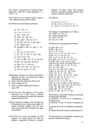 17
27) A letra n representa um número inteiro.
Descubra o valor de n nesta igualdade: n +
(- 25) = - 8
28) O dobro de um número inteiro é igual a
-150. Descubra que número é esse.
29) Resolva as expressões numéricas:
a) (12 + 37) 5 =
b) 5 + 2 4 – 9 : 3 =
c) 507 – (123 : 3) =
d) [100 + (6² - 23) 7] =
e) 80 – 5(57 – 18) : (9 + 4)7 =
f) {[ + (50 : 5) – (- 3)] + 45} =
g) 91 + 5823 : 647 =
h) 6(10000 + 100 + 1) – 6(3 7 13
37) =
i) [(1 + 2) : 3 + 4] : 5 + 6 =
j) 25 + {3³ : 9 + [3² 5 – 3(2³ - 5)]}
k) (-2)³ + (-3)² - 25 =
l) 24 6 + {[89 – 30 7] (5 + 8) 6}=
m) [30 (9 – 6)] + [30 : (9 + 6)]=
n) 5(8 + 15 – 7 + 23 +3) =
o) {20 + [12 + 3(6 – 2) – 8] 7} =
p) 3(5 +3) – [(12 + 4²) : 2] =
30) Dividindo 100 por 9, o resto encontrado é
diferente de zero. De acordo com essas
informações, responda.
a) Qual o resto da divisão de 100 por 9?
b) 100 é múltiplo de 9?
c) Qual o primeiro múltiplo de 9 antes e
após 100?
31) Um livro tem 190 páginas. Li 78 e quero
termina-lo em 4 dias, lendo o mesmo
número de páginas em cada dia. Quantas
páginas lerei por dia?
32) Uma quitanda recebeu uma remessa de
25 caixas de ovos. Cada caixa contém 10
dúzias. Quantas cartelas, com 30 ovos
cada uma podem ser formadas com essa
quantidade?
33) Ao final de um dia de trabalho de três
garçons, um deles contou 24 reais de
gorjeta, o segundo 57 reais e o terceiro
recebeu 39 reais. Como eles sempre
dividem a gorjeta por igual, quantos reais
cada um recebeu nesse dia?
34) Resova:
a) 2 + 3 x 5 : 4 – 3 =
b) 30 . 2 + 5 – (12 : 3) + 5 . 4 =
c) 4.(5 + 4 . 4) – 2.(8 – 3) . 12 : 4 =
35) Coloque V (verdadeiro) ou F (falso).
a) ( ) 1000 = 7 x 142 + 4.
b) ( ) 200 é múltiplo de 8.
c) ( ) 169 = 13 x 13.
d) ( )12 x 12 = 144.
35) Resolva as expressões numéricas:
a) (125 + 85) · 16 =
b) 621 − (50 ÷ 5) =
c) 5 + 3 · 2 − 6 ÷ 2 =
d) (3 · 3 + 4 · 4 + 5 · 5) − 24 ÷ 3 ÷ 4 =
e) (10 + 5) · 2 − (5 + 5) ÷ 2 =
f) (6 · 3 + 2 · 2 + 5 · 0) + 12 ÷ 3 =
g) 2 · {[20 · (3 + 4) − 5 · (1 + 3)] − 3} =
h) 1000 − [(2 · 4 − 6) + (2 + 6 · 4)] =
i) [6+(9÷3)·(2+2+42)·170·(40÷8−3)]÷1−2 =
j) 24 · 6 + {[89 − 30 · 7] · (5 + 8) · 6} =
k) 2 · [−3 + (5 − 6)] =
l) [−(−3) − 5 − (+1)] · [10 ÷ (−5)] =
m) 60 + 2 · {[4 · (6 + 2) − 10] + 12} =
n) [(4 + 16 · 2) · 5 − 10] · 100 =
o) {10 + [5 · (4 + 2 · 5) − 8] · 2} − 100 =
p) 80 − 5 · (28 − 6 · 4) + 6 − 3 · 4 =
q) 4 · (10 + 20 + 15 + 30) =
r) (10 · 6 + 12 · 4 + 5 · 8) − 40 =
s) [6 · (3 · 4−2 · 5)−4]+3 · (4−2)−(10÷2) =
t) 67 + {50 · [70 ÷ (27 + 8) + 18 ÷ 2] + 21} =
u) [30 · (9 − 6)] + [30 ÷ (9 + 6)] =
v) 58 − [20 − (3 · 4 − 2) ÷ 5] =
w) 40 + 2 · [20 − (6 + 4 · 7) ÷ 2] =
36) Escreva a expressão numérica associada
às operações indicadas:
a) Adicionei 10 com 18 e multipliquei o
resultado por 2.
b) Adicionei 10 com 8 e dividi o resultado por
2.
c) Subtraí 20 de 50 e multipliquei a diferença
por 3.
d) Subtraí 20 de 50 e dividi a diferença por 5.
37) Apresente uma expressão numérica que
resolva o problema a seguir:
 