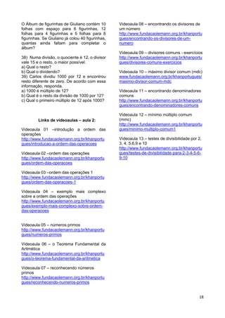18
O Álbum de figurinhas de Giuliano contém 10
folhas com espaço para 6 figurinhas, 12
folhas para 4 figurinhas e 5 folhas para 8
figurinhas. Se Giuliano já colou 40 figurinhas,
quantas ainda faltam para completar o
álbum?
38) Numa divisão, o quociente é 12, o divisor
vale 15 e o resto, o maior possível.
a) Qual o resto?
b) Qual o dividendo?
39) Carlos dividiu 1000 por 12 e encontrou
resto diferente de zero. De acordo com essa
informação, responda.
a) 1000 é múltiplo de 12?
b) Qual é o resto da divisão de 1000 por 12?
c) Qual o primeiro múltiplo de 12 após 1000?
Links de videoaulas – aula 2:
Videoaula 01 –introdução a ordem das
operações
http://www.fundacaolemann.org.br/khanportu
gues/introducao-a-ordem-das-operacoes
Videoaula 02 –ordem das operações
http://www.fundacaolemann.org.br/khanportu
gues/ordem-das-operacoes
Videoaula 03 –ordem das operações 1
http://www.fundacaolemann.org.br/khanportu
gues/ordem-das-operacoes-1
Videoaula 04 – exemplo mais complexo
sobre a ordem das operações
http://www.fundacaolemann.org.br/khanportu
gues/exemplo-mais-complexo-sobre-ordem-
das-operacoes
Videoaula 05 – números primos
http://www.fundacaolemann.org.br/khanportu
gues/numeros-primos
Videoaula 06 – o Teorema Fundamental da
Aritmética
http://www.fundacaolemann.org.br/khanportu
gues/o-teorema-fundamental-da-aritmetica
Videoaula 07 – reconhecendo números
primos
http://www.fundacaolemann.org.br/khanportu
gues/reconhecendo-numeros-primos
Videoaula 08 – encontrando os divisores de
um número
http://www.fundacaolemann.org.br/khanportu
gues/encontrando-os-divisores-de-um-
numero
Videoaula 09 – divisores comuns - exercícios
http://www.fundacaolemann.org.br/khanportu
gues/divisores-comuns-exercicios
Videoaula 10 – máximo divisor comum (mdc)
www.fundacaolemann.org.br/khanportugues/
maximo-divisor-comum-mdc
Videoaula 11 – encontrando denominadores
comuns
http://www.fundacaolemann.org.br/khanportu
gues/encontrando-denominadores-comuns
Videoaula 12 – mínimo múltiplo comum
(mmc)
http://www.fundacaolemann.org.br/khanportu
gues/minimo-multiplo-comum1
Videoaula 13 – testes de divisibilidade por 2,
3, 4, 5,6,9 e 10
http://www.fundacaolemann.org.br/khanportu
gues/testes-de-divisibilidade-para-2-3-4-5-6-
9-10
 