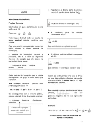 19
Aula 3
Representações Decimais
Frações Decimais
São frações em que o denominador é uma
potência de 10.
Exemplos:
Toda fração decimal pode ser escrita na
forma decimal (escrita numérica com
vírgula)
Para uma melhor compreensão vamos ver
como funciona o nosso sistema de
numeração.
O sistema de numeração decimal é
posicional, isto é, o valor do algarismo
depende da posição que ele ocupa no
numeral conforme segue.
.... Unidades de Milhar centena
dezena Unidade ....
Cada posição da esquerda para a direita
corresponde a um grupo 10 vezes menor que
o anterior.
Por exemplo: Numeral descrito com
potências positivas de 10:
Se prosseguirmos com o mesmo padrão,
criando ordens à direita da unidade, teremos:
.... Unidades , Décimos Centésimos
Milésimos ....
Assim:
 Registramos a décima parte da unidade
como 0,1, que é a forma decimal de .
 A centésima parte da unidade
corresponde a 0,01:
 A milésima parte da unidade corresponde
a 0,001:
Assim, se continuarmos uma casa a direita
da casa das unidades, ela deve representar
uma quantidade 10 vezes menor, ou seja,
representar o “décimo”.
Por exemplo: usamos as décimas partes da
unidade, , que são
potências negativas de 10, para representar
as frações.
Exemplo:
Transformando uma fração decimal na
forma decimal finita
Coloca-se uma vírgula para
separar a parte inteira da parte
fracionária
 