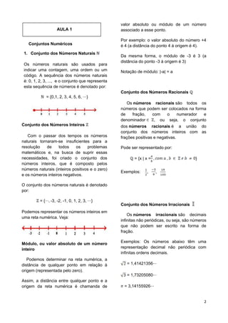 2
AULA 1
Conjuntos Numéricos
1. Conjunto dos Números Naturais
Os números naturais são usados para
indicar uma contagem, uma ordem ou um
código. A sequência dos números naturais
é: 0, 1, 2, 3, ..., e o conjunto que representa
esta sequência de números é denotado por:
= {0,1, 2, 3, 4, 5, 6, }
Conjunto dos Números Inteiros
Com o passar dos tempos os números
naturais tornaram-se insuficientes para a
resolução de todos os problemas
matemáticos e, na busca de suprir essas
necessidades, foi criado o conjunto dos
números inteiros, que é composto pelos
números naturais (inteiros positivos e o zero)
e os números inteiros negativos.
O conjunto dos números naturais é denotado
por:
= { -3, -2, -1, 0, 1, 2, 3, }
Podemos representar os números inteiros em
uma reta numérica. Veja:
Módulo, ou valor absoluto de um número
inteiro
Podemos determinar na reta numérica, a
distância de qualquer ponto em relação à
origem (representada pelo zero).
Assim, a distância entre qualquer ponto e a
origem da reta numérica é chamanda de
valor absoluto ou módulo de um número
associado a esse ponto.
Por exemplo: o valor absoluto do número +4
é 4 (a distância do ponto 4 à origem é 4).
Da mesma forma, o módulo de -3 é 3 (a
distância do ponto -3 à origem é 3)
Notação de módulo: |-a| = a
Conjunto dos Números Racionais
Os números racionais são todos os
números que podem ser colocados na forma
de fração, com o numerador e
denominador , ou seja, o conjunto
dos números racionais é a união do
conjunto dos números inteiros com as
frações positivas e negativas.
Pode ser representado por:
= {x | x = }
Exemplos: , ,
Conjunto dos Números Irracionais
Os números irracionais são decimais
infinitas não periódicas, ou seja, são números
que não podem ser escrito na forma de
fração.
Exemplos: Os números abaixo têm uma
representação decimal não periódica com
infinitas ordens decimais.
= 1,41421356
= 1,73205080
= 3,14155926
 
