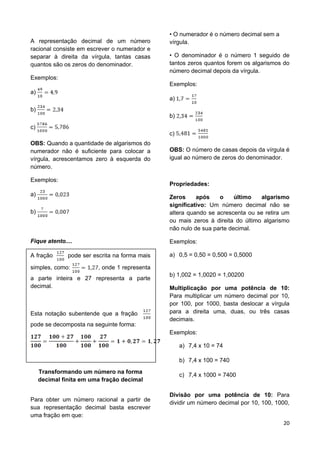 20
A representação decimal de um número
racional consiste em escrever o numerador e
separar à direita da vírgula, tantas casas
quantos são os zeros do denominador.
Exemplos:
a)
b)
c)
OBS: Quando a quantidade de algarismos do
numerador não é suficiente para colocar a
vírgula, acrescentamos zero à esquerda do
número.
Exemplos:
a)
b)
Fique atento....
A fração pode ser escrita na forma mais
simples, como: , onde 1 representa
a parte inteira e 27 representa a parte
decimal.
Esta notação subentende que a fração
pode se decomposta na seguinte forma:
Transformando um número na forma
decimal finita em uma fração decimal
Para obter um número racional a partir de
sua representação decimal basta escrever
uma fração em que:
• O numerador é o número decimal sem a
vírgula.
• O denominador é o número 1 seguido de
tantos zeros quantos forem os algarismos do
número decimal depois da vírgula.
Exemplos:
a)
b)
c)
OBS: O número de casas depois da vírgula é
igual ao número de zeros do denominador.
Propriedades:
Zeros após o último algarismo
significativo: Um número decimal não se
altera quando se acrescenta ou se retira um
ou mais zeros à direita do último algarismo
não nulo de sua parte decimal.
Exemplos:
a) 0,5 = 0,50 = 0,500 = 0,5000
b) 1,002 = 1,0020 = 1,00200
Multiplicação por uma potência de 10:
Para multiplicar um número decimal por 10,
por 100, por 1000, basta deslocar a vírgula
para a direita uma, duas, ou três casas
decimais.
Exemplos:
a) 7,4 x 10 = 74
b) 7,4 x 100 = 740
c) 7,4 x 1000 = 7400
Divisão por uma potência de 10: Para
dividir um número decimal por 10, 100, 1000,
 