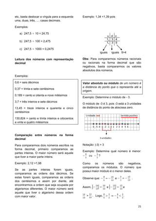 21
etc, basta deslocar a vírgula para a esquerda
uma, duas, três, .... casas decimais.
Exemplos:
a) 247,5 10 = 24,75
b) 247,5 100 = 2,475
c) 247,5 1000 = 0,2475
Leitura dos números com representação
decimal
Exemplos:
0,6 = seis décimos
0,37 = trinta e sete centésimos
0,189 = cento e oitenta e nove milésimos
3,7 = três inteiros e sete décimos
13,45 = treze inteiros e quarenta e cinco
centésimos
130,824 = cento e trinta inteiros e oitocentos
e vinte e quatro milésimos
Comparação entre números na forma
decimal
Para compararmos dois números escritos na
forma decimal, primeiro comparamos as
partes inteiras. O maior número será aquele
que tiver a maior parte inteira.
Exemplo: 2,12 >1,98
Se as partes inteiras forem iguais,
comparamos as ordens dos décimos. Se
estas forem iguais, comparamos as ordens
dos centésimos e assim por diante, até
encontrarmos a ordem que seja ocupada por
algarismos diferentes. O maior número será
aquele que tiver o algarismo dessa ordem
com maior valor.
Exemplo: 1,34 <1,39 pois
u d c
1, 3 4
1, 3 9
iguais iguais 9>4
Obs: Para compararmos números racionais
ou racionais na forma decimal que são
negativos, basta compararmos os valores
absolutos dos números.
Valor absoluto ou módulo de um número é
a distância do ponto que o representa até a
origem.
Exemplo: Determine o módulo de - 3.
O módulo de -3 é 3, pois -3 está a 3 unidades
de distância do ponto de abscissa zero.
Notação: |-3| = 3
Exemplo: Determine qual número é menor:
?
Como os números são negativos,
comparamos os módulos. O número que
possui maior módulo é o menor deles.
Observe que: e .
Assim, e e
> . Logo, .
 