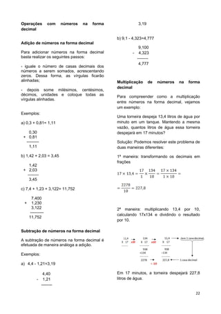 22
Operações com números na forma
decimal
Adição de números na forma decimal
Para adicionar números na forma decimal
basta realizar os seguintes passos:
- iguale o número de casas decimais dos
números a serem somados, acrescentando
zeros. Dessa forma, as vírgulas ficarão
alinhadas;
- depois some milésimos, centésimos,
décimos, unidades e coloque todas as
vírgulas alinhadas.
Exemplos:
a) 0,3 + 0,81= 1,11
0,30
+ 0,81
---------
1,11
b) 1,42 + 2,03 = 3,45
1,42
+ 2,03
--------
3,45
c) 7,4 + 1,23 + 3,122= 11,752
7,400
+ 1,230
3,122
----------
11,752
Subtração de números na forma decimal
A subtração de números na forma decimal é
efetuada de maneira análoga a adição.
Exemplos:
a) 4,4 - 1,21=3,19
4,40
- 1,21
--------
3,19
b) 9,1 - 4,323=4,777
9,100
- 4,323
--------
4,777
Multiplicação de números na forma
decimal
Para compreender como a multiplicação
entre números na forma decimal, vejamos
um exemplo:
Uma torneira despeja 13,4 litros de água por
minuto em um tanque. Mantendo a mesma
vazão, quantos litros de água essa torneira
despejará em 17 minutos?
Solução: Podemos resolver este problema de
duas maneiras diferentes:
1ª maneira: transformando os decimais em
frações
2ª maneira: multiplicando 13,4 por 10,
calculando 17x134 e dividindo o resultado
por 10.
Em 17 minutos, a torneira despejará 227,8
litros de água.
 