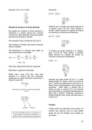 23
Exemplo: 4,21 x 2,1= 8,841
Divisão de números na forma decimal
Na divisão de números a forma decimal, o
dividendo e o divisor devem ter o mesmo
número de casas decimais. Devemos igualá-
las antes de começar a divisão.
Por exemplo: Faça a divisão de 42,5 por 5.
Para realizar a divisão entre esses números,
temos 2 opções:
1ª) transformar os números que estão na
forma decimal em uma fração.
Feito isso, basta dividir 425 por cinquenta.
2ª) Utilizar o algoritmo da divisão.
Neste caso, como 42,5 tem uma casa
decimal e o divisor não tem nenhuma,
igualamos as casas decimais escrevendo o
divisor 5 como 5,0.
Exemplos:
a) 7,2 3,51 =
Observe que o número de casas decimais é
o mesmo, pois 7,2=7,20. Para efetuar a
divisão, basta eliminar as vírgulas de ambos
os números e e dividi-los normalmente.
b) 11,7 2,34
O número de casas decimais é o mesmo,
pois 11,7=11,70. Para efetuar a divisão,
basta eliminar as vírgulas de ambos os
números e dividi-los normalmente.
c) 23 7 =
Observe que após dividir 23 por 7, o resto
desta divisão é 2. Assim, como 2 é menor do
que 7, temos que adicionar um zero em 2 e,
dessa forma, acrescentamos uma vírgula no
quociente. Além disso, a divisão não é
exata, ou seja, o número 3,2 é um número
que representa um quociente aproximado por
falta, até o décimo. Podemos continuar a
divisão obtendo mais casas decimais para o
número 3,2.
Frações
Fração pode ser entendida como sendo um
número que exprime uma ou mais partes
iguais em que foi dividida uma unidade ou
um inteiro.
 