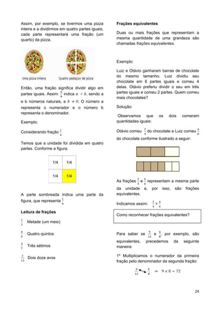 24
Assim, por exemplo, se tivermos uma pizza
inteira e a dividirmos em quatro partes iguais,
cada parte representará uma fração (um
quarto) da pizza.
Então, uma fração significa dividir algo em
partes iguais. Assim: indica , sendo a
e b números naturais, e . O número a
representa o numerador e o número b
representa o denominador.
Exemplo:
Considerando fração
Temos que a unidade foi dividida em quatro
partes. Conforme a figura:
1/4 1/4
1/4 1/4
A parte sombreada indica uma parte da
figura, que representa
Leitura de frações
Metade (um meio)
Quatro quintos
Três sétimos
Dois doze avos
Frações equivalentes
Duas ou mais frações que representam a
mesma quantidade de uma grandeza são
chamadas frações equivalentes.
Exemplo:
Luiz e Otávio ganharam barras de chocolate
do mesmo tamanho. Luiz dividiu seu
chocolate em 6 partes iguais e comeu 4
delas. Otávio preferiu dividir o seu em três
partes iguais e comeu 2 partes. Quem comeu
mais chocolates?
Solução:
Observamos que os dois comeram
quantidades iguais:
Otávio comeu do chocolate e Luiz comeu
do chocolate conforme ilustrado a seguir:
As frações e representam a mesma parte
da unidade e, por isso, são frações
equivalentes.
Indicamos assim: =
Como reconhecer frações equivalentes?
Para saber se e , por exemplo, são
equivalentes, precedemos da seguinte
maneira:
1º Multiplicamos o numerador da primeira
fração pelo denominador da segunda fração:
 