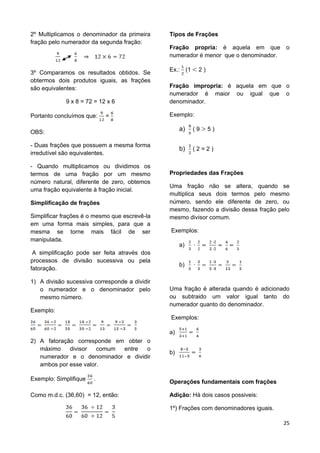 25
2º Multiplicamos o denominador da primeira
fração pelo numerador da segunda fração:
3º Comparamos os resultados obtidos. Se
obtermos dois produtos iguais, as frações
são equivalentes:
9 x 8 = 72 = 12 x 6
Portanto concluímos que: =
OBS:
- Duas frações que possuem a mesma forma
irredutível são equivalentes.
- Quando multiplicamos ou dividimos os
termos de uma fração por um mesmo
número natural, diferente de zero, obtemos
uma fração equivalente à fração inicial.
Simplificação de frações
Simplificar frações é o mesmo que escrevê-la
em uma forma mais simples, para que a
mesma se torne mais fácil de ser
manipulada.
A simplificação pode ser feita através dos
processos de divisão sucessiva ou pela
fatoração.
1) A divisão sucessiva corresponde a dividir
o numerador e o denominador pelo
mesmo número.
Exemplo:
2) A fatoração corresponde em obter o
máximo divisor comum entre o
numerador e o denominador e dividir
ambos por esse valor.
Exemplo: Simplifique .
Como m.d.c. (36,60) = 12, então:
Tipos de Frações
Fração propria: é aquela em que o
numerador é menor que o denominador.
Ex.: (1 2 )
Fração impropria: é aquela em que o
numerador é maior ou igual que o
denominador.
Exemplo:
a) ( 9 5 )
b) ( 2 = 2 )
Propriedades das Frações
Uma fração não se altera, quando se
multiplica seus dois termos pelo mesmo
número, sendo ele diferente de zero, ou
mesmo, fazendo a divisão dessa fração pelo
mesmo divisor comum.
Exemplos:
a)
b)
Uma fração é alterada quando é adicionado
ou subtraido um valor igual tanto do
numerador quanto do denominador.
Exemplos:
a)
b)
Operações fundamentais com frações
Adição: Há dois casos possiveis:
1º) Frações com denominadores iguais.
 