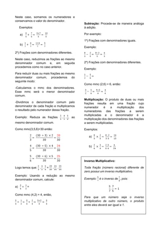 26
Neste caso, somamos os numeradores e
conservamos o valor do denominador.
Exemplos:
a)
b)
2º) Frações com denominadores diferentes.
Neste caso, reduzimos as frações ao mesmo
denominador comum e, em seguida
procedemos como no caso anterior.
Para reduzir duas ou mais frações ao mesmo
denominador comum, procedemos do
seguinte modo:
-Calculamos o mmc dos denominadores.
Esse mmc será o menor denominador
comum.
-Dividimos o denominador comum pelo
denominador de cada fração e multiplicamos
o resultado pelo numerador dessa fração.
Exemplo: Reduza as frações , ao
mesmo denominador comum.
Como mmc(3,5,6)=30 então:
Logo temos que: =
Exemplo: Usando a redução ao mesmo
denominador comum, calcule:
a) =
Como mmc (4,2) = 4, então,
Subtração: Procede-se de maneira análoga
à adição.
Por exemplo:
1º) Frações com denominadores iguais.
Exemplo:
2º) Frações com denominadores diferentes.
Exemplo:
Como mmc (2,6) = 6, então:
Multiplicação: O produto de duas ou mais
frações resulta em uma fração cujo
numerador é a multiplicação dos
numeradores das frações a serem
multiplicadas e o denominador é a
multiplicação dos denominadores das frações
a serem multiplicadas.
Exemplos:
a)
b)
Inverso Multiplicativo:
Toda fração (número racional) diferente de
zero possui um inverso multiplicativo.
Exemplo: é o inverso de , pois:
Para que um número seja o inverso
multiplicativo de outro número, o produto
entre eles deverá ser igual a 1.
 