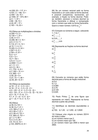 28
m) 250, 03 − 117, 4 =
n) 431, 2 − 148, 13 =
o) 400 − 23, 72 =
p) 1050, 37 − 673, 89 =
q) 3 − 1, 07 =
r) 98 − 39, 73 =
s) 43, 87 − 17 =
t) 193 − 15, 03 =
03) Efetue as multiplicações e divisões:
a) 200 × 0, 3 =
b) 130 × 1, 27 =
c) 93, 4 × 5 =
d) 208, 06 × 3, 15 =
e) 0, 3 × 0, 7 =
f) 112, 21 × 3, 12 =
g) 12, 1 × 4, 3 =
h) 243, 5 × 2, 53 =
i) 357 × 0, 5 =
j) 793 × 0, 07 =
k) 3 ÷ 2 =
l) 21 ÷ 2 =
m) 7 ÷ 50 =
n) 9, 6 ÷ 3, 2 =
o) 4064 ÷ 3, 2 =
p) 1, 5 ÷ 2 =
q) 4, 8 ÷ 30 =
r) 1, 776 ÷ 4, 8 =
s) 7, 502 ÷ 12, 4 =
t) 0, 906 ÷ 3 =
u) 50, 20 ÷ 5 =
v) 21, 73 ÷ 1, 06 =
w) 35, 28 ÷ 9, 8 =
04) Efetue as expressões:
a) 18 − (7, 4 − 3, 5 + 2) =
b) 18 − (7, 4 − 3, 5 + 2) · 2 =
c) 5 · [18 − (7, 4 − 3, 5 + 2) · 2] =
d) 5 · [18 − (7, 4 − 3, 5 + 2) · 2] − 12, 33 =
e) 3 − (0, 7 + 0, 4) · 2 =
f) 1, 5 · 2 − (2 − 0, 5 · 2) =
g) 1 − (0, 7 + 0, 3 · 0, 7) =
05) Efetue:
a) 36, 9 x 721 =
b) 36, 9 x 7, 21 =
c) 0, 369 x 7, 21 =
d) 3, 69 x 7, 21 =
e) 3, 69 x 0, 721 =
f) 0, 369 x 0, 721 =
g) 1, 2 0, 08 =
h) 3, 2 x 0, 25 =
i) 0, 15 x 0, 12 =
j) 123, 45679 x 0, 9 =
06) Se um número racional está na forma
fracionária e um outro está na forma decimal,
é possível compará-los, escrevendo, por
exemplo, a fração na forma decimal. Pode-
se, também, escrever o número decimal na
forma fracionária e efetuar a comparação
com o número que está na forma fracionária.
Qual é o maior número: 0,815 ou ?
07) Compare os números a seguir, colocando
<, > ou =
a)
b)
c)
08) Represente as frações na forma decimal:
a)
b)
c)
d)
e)
f)
09) Converta os números que estão forma
decimal para a forma de fração irredutível:
a) 0,4
b) 1,2
c) 0,065
d) 3,75
e) 0,125
f) 0,025
10) Paulo Pintou de uma figura que
representa um inteiro. Represente na forma
decimal a parte não pintada.
11) Identifique os decimais equivalentes a
1,2:
a) 102; b) 1,20; c) 1,200; d) 1,0020
12) Coloque uma vírgula no número 25314
de modo a obter:
a) um número menor que 3
b) um número maior que 100
c) um número maior que 2500 e menor que
2600.
 