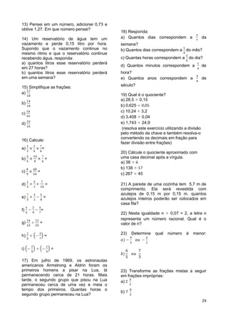29
13) Pensei em um número, adicionei 0,73 e
obtive 1,27. Em que número pensei?
14) Um reservatório de água tem um
vazamento e perde 0,15 litro por hora.
Supondo que o vazamento continue no
mesmo ritmo e que o reservatório continue
recebendo água, responda:
a) quantos litros esse reservatório perderá
em 27 horas?
b) quantos litros esse reservatório perderá
em uma semana?
15) Simplifique as frações:
a)
b)
c)
d)
16) Calcule:
a) =
b) =
c) =
d) =
e) =
f) =
g) =
h) =
i) =
17) Em julho de 1969, os astronautas
americanos Armstrong e Aldrin foram os
primeiros homens a pisar na Lua, lá
permanecendo cerca de 21 horas. Mais
tarde, o segundo grupo que pisou na Lua
permaneceu cerca de uma vez e meia o
tempo dos primeiros. Quantas horas o
segundo grupo permaneceu na Lua?
18) Responda:
a) Quantos dias correspondem a da
semana?
b) Quantos dias correspondem a do mês?
c) Quantas horas correspondem a do dia?
d) Quantos minutos correspondem a de
hora?
e) Quantos anos correspondem a de
século?
19) Qual é o quociente?
a) 28,5 0,15
b) 0,625
c) 10,24 3,2
d) 3,408 0,04
e) 1,743 24,9
(resolva este exercício utilizando a divisão
pelo método da chave e também resolva-o
convertendo os decimais em fração para
fazer divisão entre frações)
20) Cálcule o quociente aproximado com
uma casa decimal após a vírgula.
a) 38
b) 138
c) 267 45
21) A parede de uma cozinha tem 5,7 m de
comprimento. Ela será revestida com
azulejos de 0,15 m por 0,15 m. quantos
azulejos inteiros poderão ser colocados em
casa fila?
22) Nesta igualdade n 0,07 = 2, a letra n
representa um número racional. Qual é o
valor de n?
23) Determine qual número é menor:
23) Transforme as frações mistas a seguir
em frações impróprias:
a)
b)
 