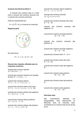 3
Conjunto dos Números Reais
O conjunto dos números reais é a união
entre o conjunto dos números racionais com
o conjunto dos números irracionais.
Pode ser representado por:
= = {x | x é racional ou irracional}
Diagrama geral
De onde temos:
e
Resumo das notações utilizadas para os
conjuntos numéricos
conjunto dos números naturais:
conjunto dos números naturais com exceção
do zero:
conjunto dos números inteiros:
conjunto dos números inteiros não nulos:
conjunto dos números inteiros não negativos:
conjunto dos números inteiros positivos:
conjunto dos números inteiros não positivos:
conjunto dos números inteiros negativos:
conjunto dos números racionais:
conjunto dos números racionais não nulos:
conjunto dos números racionais não
negativos:
conjunto dos números racionais positivos:
conjunto dos números racionais não
positivos:
conjunto dos números racionais negativos:
conjunto dos números reais:
conjunto dos números reais não nulos:
conjunto dos números reais não negativos:
conjunto dos números reais positivos:
conjunto dos números reais não positivos:
conjunto dos números reais negativos:
Intervalos reais
São subconjuntos definidos por
desigualdades. Para observarmos os
diferentes tipos de intervalos reais,
consideramos os números reais a e b, tal que
a < b.
 