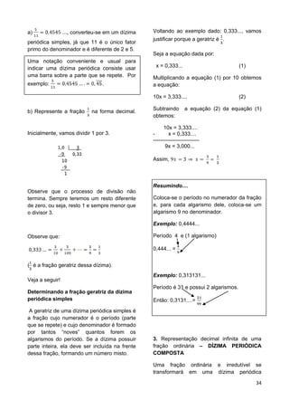 34
a) , converteu-se em um dízima
periódica simples, já que 11 é o único fator
primo do denominador e é diferente de 2 e 5.
Uma notação conveniente e usual para
indicar uma dízima periódica consiste usar
uma barra sobre a parte que se repete. Por
exemplo: .
b) Represente a fração na forma decimal.
Inicialmente, vamos dividir 1 por 3.
Observe que o processo de divisão não
termina. Sempre teremos um resto diferente
de zero, ou seja, resto 1 e sempre menor que
o divisor 3.
Observe que:
( é a fração geratriz dessa dízima).
Veja a seguir!
Determinando a fração geratriz da dízima
periódica simples
A geratriz de uma dízima periódica simples é
a fração cujo numerador é o período (parte
que se repete) e cujo denominador é formado
por tantos “noves” quantos forem os
algarismos do período. Se a dízima possuir
parte inteira, ela deve ser incluída na frente
dessa fração, formando um número misto.
Voltando ao exemplo dado: 0,333..., vamos
justificar porque a geratriz é .
Seja a equação dada por:
x = 0,333... (1)
Multiplicando a equação (1) por 10 obtemos
a equação:
10x = 3,333.... (2)
Subtraindo a equação (2) da equação (1)
obtemos:
10x = 3,333....
- x = 0,333....
--------------------------
9x = 3,000...
Assim,
Resumindo....
Coloca-se o período no numerador da fração
e, para cada algarismo dele, coloca-se um
algarismo 9 no denominador.
Exemplo: 0,4444...
Período 4 e (1 algarismo)
0,444... =
Exemplo: 0,313131...
Período é 31 e possui 2 algarismos.
Então: 0,3131....=
3. Representação decimal infinita de uma
fração ordinária – DÍZIMA PERIÓDICA
COMPOSTA
Uma fração ordinária e irredutível se
transformará em uma dízima periódica
 