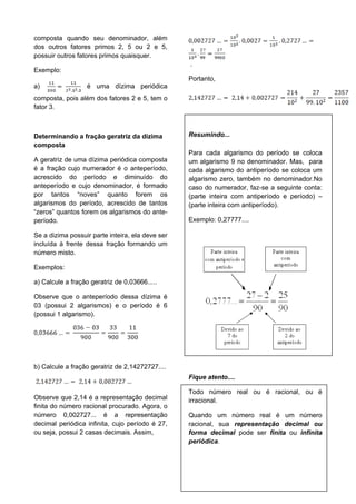 35
composta quando seu denominador, além
dos outros fatores primos 2, 5 ou 2 e 5,
possuir outros fatores primos quaisquer.
Exemplo:
a) é uma dízima periódica
composta, pois além dos fatores 2 e 5, tem o
fator 3.
Determinando a fração geratriz da dízima
composta
A geratriz de uma dízima periódica composta
é a fração cujo numerador é o anteperíodo,
acrescido do período e diminuído do
anteperíodo e cujo denominador, é formado
por tantos “noves” quanto forem os
algarismos do período, acrescido de tantos
“zeros” quantos forem os algarismos do ante-
período.
Se a dizima possuir parte inteira, ela deve ser
incluída à frente dessa fração formando um
número misto.
Exemplos:
a) Calcule a fração geratriz de 0,03666.....
Observe que o anteperíodo dessa dízima é
03 (possui 2 algarismos) e o período é 6
(possui 1 algarismo).
b) Calcule a fração geratriz de 2,14272727....
Observe que 2,14 é a representação decimal
finita do número racional procurado. Agora, o
número 0,002727... é a representação
decimal periódica infinita, cujo período é 27,
ou seja, possui 2 casas decimais. Assim,
.
Portanto,
Resumindo...
Para cada algarismo do período se coloca
um algarismo 9 no denominador. Mas, para
cada algarismo do antiperíodo se coloca um
algarismo zero, também no denominador.No
caso do numerador, faz-se a seguinte conta:
(parte inteira com antiperíodo e período) –
(parte inteira com antiperíodo).
Exemplo: 0,27777....
Fique atento....
Todo número real ou é racional, ou é
irracional.
Quando um número real é um número
racional, sua representação decimal ou
forma decimal pode ser finita ou infinita
periódica.
 
